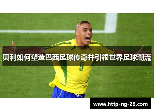 贝利如何塑造巴西足球传奇并引领世界足球潮流