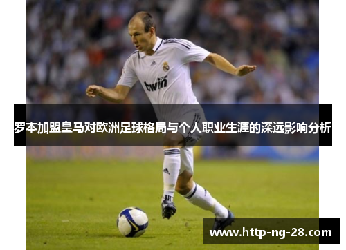 罗本加盟皇马对欧洲足球格局与个人职业生涯的深远影响分析