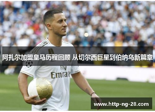 阿扎尔加盟皇马历程回顾 从切尔西巨星到伯纳乌新篇章