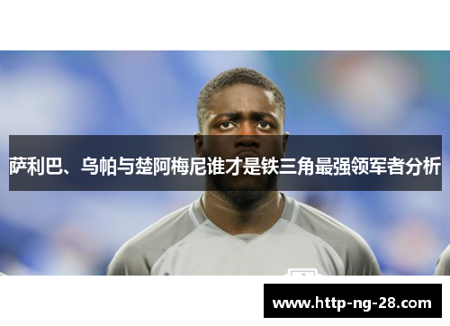 萨利巴、乌帕与楚阿梅尼谁才是铁三角最强领军者分析